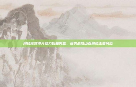 周琦高效得分助力新疆男篮，强势战胜山西展现王者风范