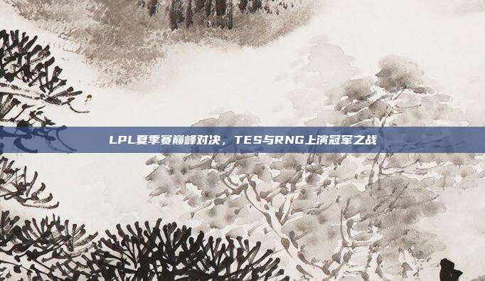 LPL夏季赛巅峰对决，TES与RNG上演冠军之战