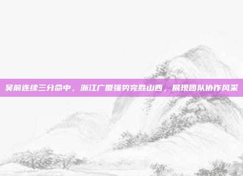 吴前连续三分命中，浙江广厦强势完胜山西，展现团队协作风采