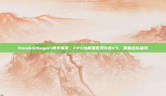 Doinb与Nuguri携手爆发，FPX以精湛表现完胜V5，重振战队雄风