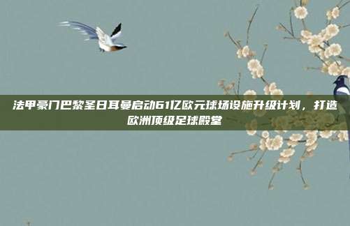 法甲豪门巴黎圣日耳曼启动61亿欧元球场设施升级计划，打造欧洲顶级足球殿堂