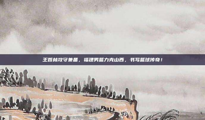 王哲林攻守兼备，福建男篮力克山西，书写篮球传奇！