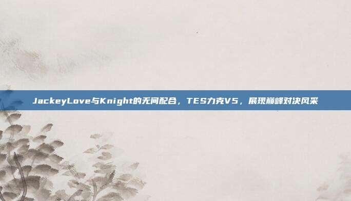 JackeyLove与Knight的无间配合，TES力克V5，展现巅峰对决风采