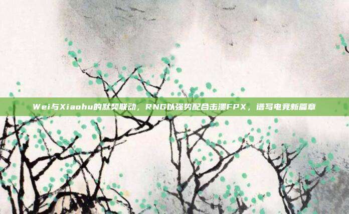 Wei与Xiaohu的默契联动，RNG以强势配合击溃FPX，谱写电竞新篇章