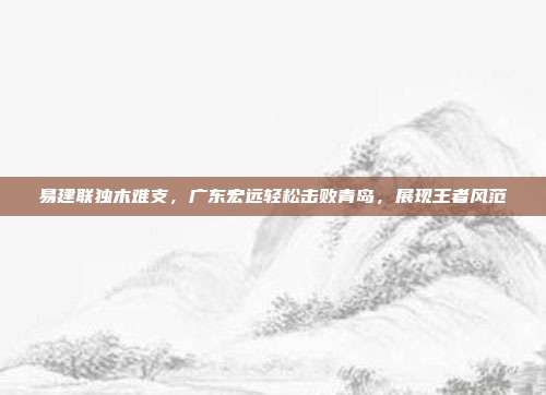 易建联独木难支，广东宏远轻松击败青岛，展现王者风范