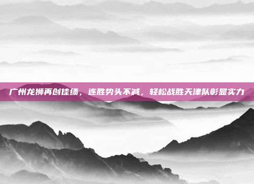 广州龙狮再创佳绩，连胜势头不减，轻松战胜天津队彰显实力