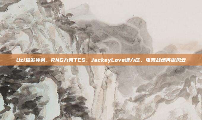 Uzi爆发神勇，RNG力克TES，JackeyLove遭力压，电竞战场再掀风云