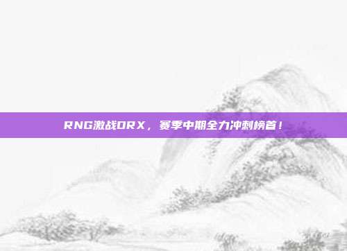 RNG激战DRX，赛季中期全力冲刺榜首！