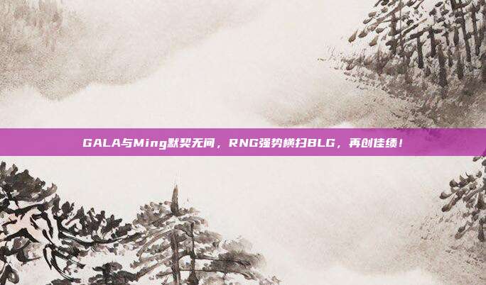 GALA与Ming默契无间，RNG强势横扫BLG，再创佳绩！