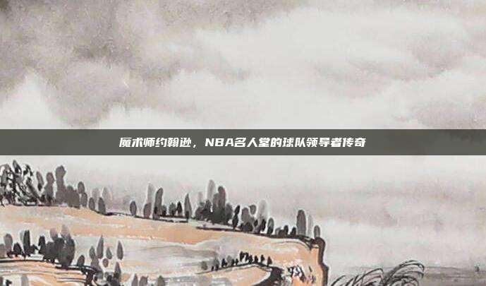 魔术师约翰逊，NBA名人堂的球队领导者传奇