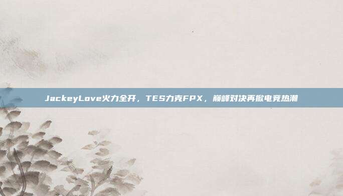 JackeyLove火力全开，TES力克FPX，巅峰对决再掀电竞热潮