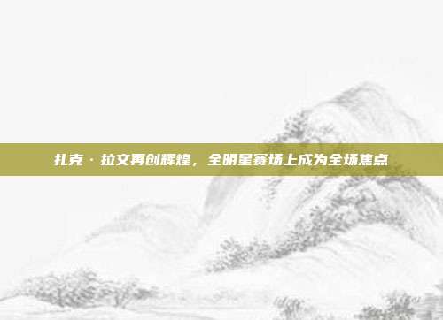 扎克·拉文再创辉煌，全明星赛场上成为全场焦点