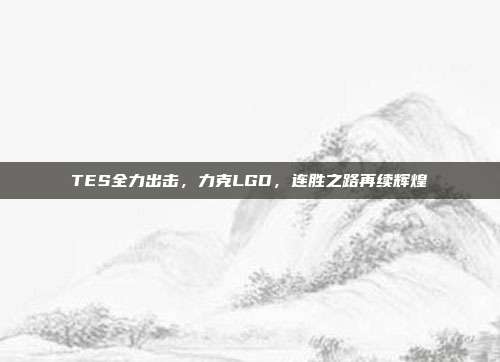 TES全力出击，力克LGD，连胜之路再续辉煌