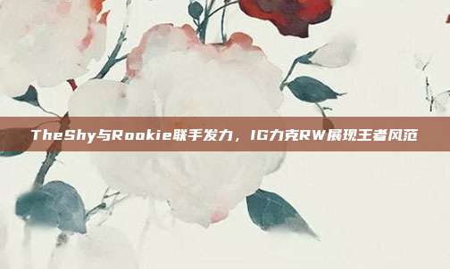 TheShy与Rookie联手发力，IG力克RW展现王者风范