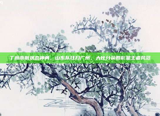 丁彦雨航状态神勇，山东队狂扫广州，大比分获胜彰显王者风范