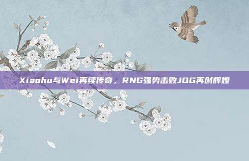 Xiaohu与Wei再续传奇，RNG强势击败JDG再创辉煌