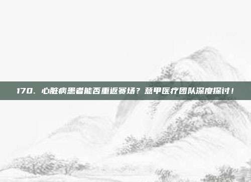 170. 心脏病患者能否重返赛场？意甲医疗团队深度探讨！