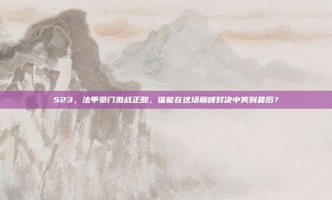 523，法甲豪门激战正酣，谁能在这场巅峰对决中笑到最后？