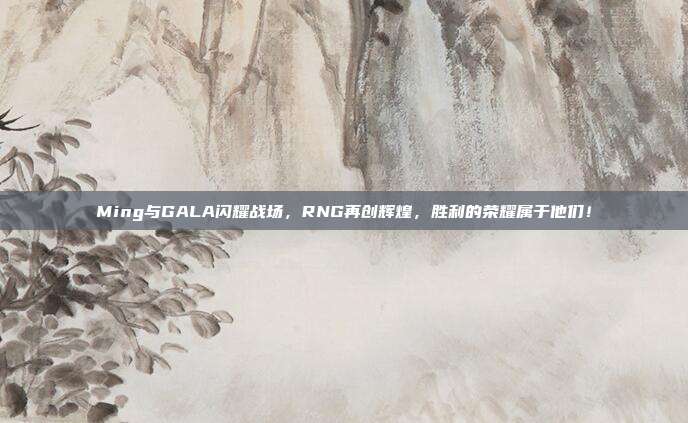 Ming与GALA闪耀战场，RNG再创辉煌，胜利的荣耀属于他们！