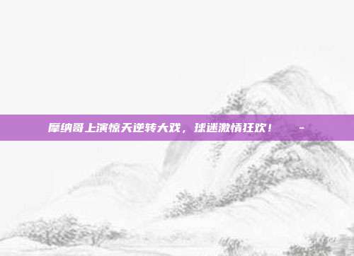 摩纳哥上演惊天逆转大戏，球迷激情狂欢！🎭